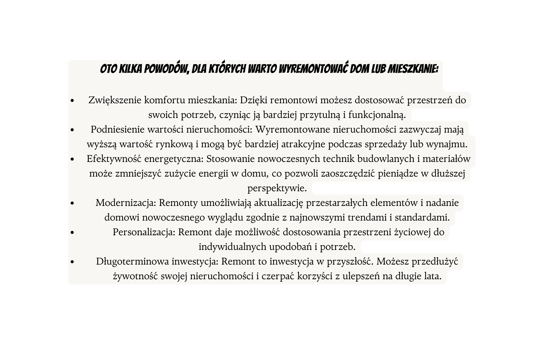 Oto kilka powodów dla których warto wyremontować dom lub mieszkanie Zwiększenie komfortu mieszkania Dzięki remontowi możesz dostosować przestrzeń do swoich potrzeb czyniąc ją bardziej przytulną i funkcjonalną Podniesienie wartości nieruchomości Wyremontowane nieruchomości zazwyczaj mają wyższą wartość rynkową i mogą być bardziej atrakcyjne podczas sprzedaży lub wynajmu Efektywność energetyczna Stosowanie nowoczesnych technik budowlanych i materiałów może zmniejszyć zużycie energii w domu co pozwoli zaoszczędzić pieniądze w dłuższej perspektywie Modernizacja Remonty umożliwiają aktualizację przestarzałych elementów i nadanie domowi nowoczesnego wyglądu zgodnie z najnowszymi trendami i standardami Personalizacja Remont daje możliwość dostosowania przestrzeni życiowej do indywidualnych upodobań i potrzeb Długoterminowa inwestycja Remont to inwestycja w przyszłość Możesz przedłużyć żywotność swojej nieruchomości i czerpać korzyści z ulepszeń na długie lata