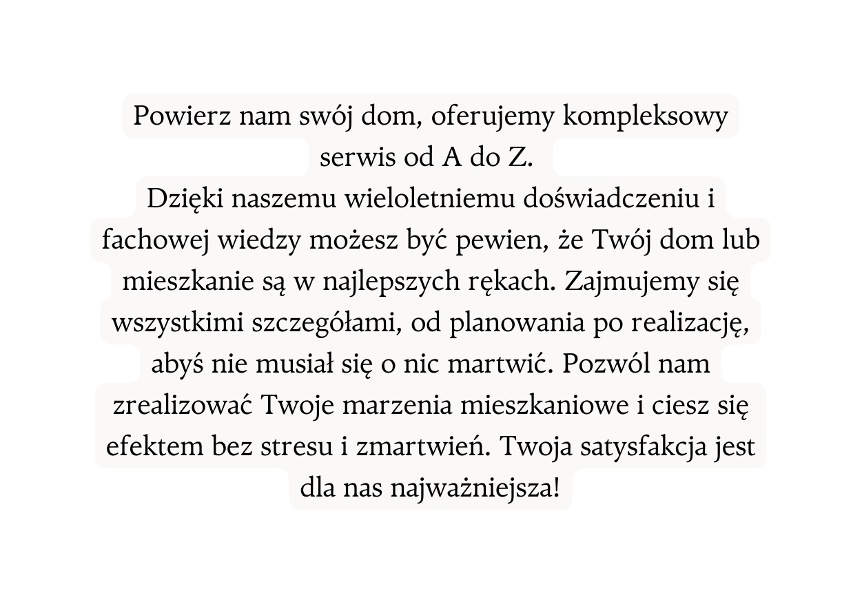 Powierz nam swój dom oferujemy kompleksowy serwis od A do Z Dzięki naszemu wieloletniemu doświadczeniu i fachowej wiedzy możesz być pewien że Twój dom lub mieszkanie są w najlepszych rękach Zajmujemy się wszystkimi szczegółami od planowania po realizację abyś nie musiał się o nic martwić Pozwól nam zrealizować Twoje marzenia mieszkaniowe i ciesz się efektem bez stresu i zmartwień Twoja satysfakcja jest dla nas najważniejsza